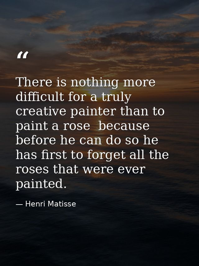There is nothing more difficult for a truly creative painter than to paint a rose  because before he can do so he has fi — Henri Matisse