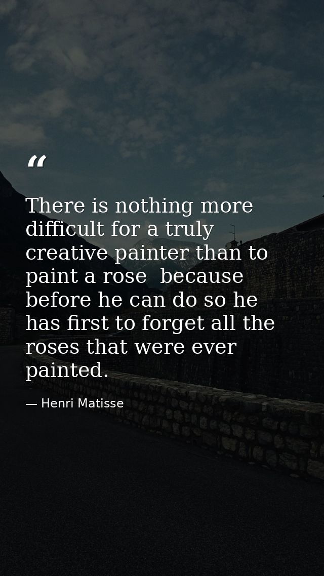 There is nothing more difficult for a truly creative painter than to paint a rose  because before he can do so he has fi — Henri Matisse