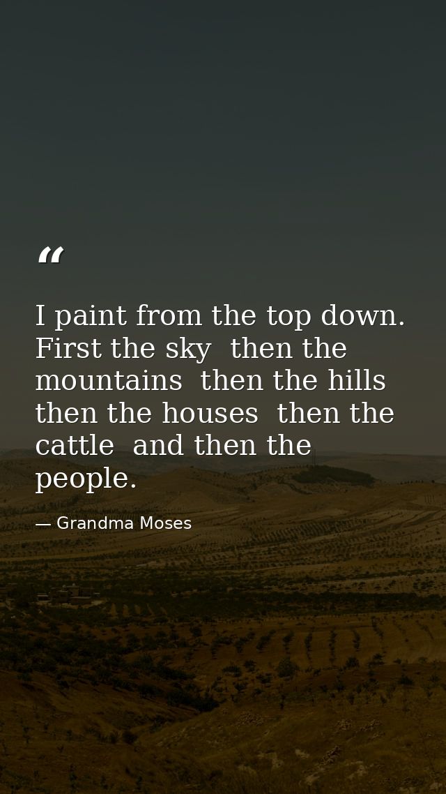 I paint from the top down. First the sky  then the mountains  then the hills  then the houses  then the cattle  and then — Grandma Moses