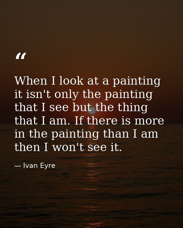 When I look at a painting it isn't only the painting that I see but the thing that I am. If there is more in the paintin — Ivan Eyre