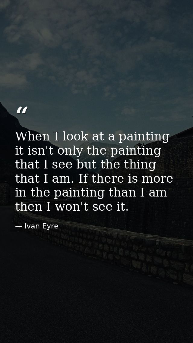 When I look at a painting it isn't only the painting that I see but the thing that I am. If there is more in the paintin — Ivan Eyre