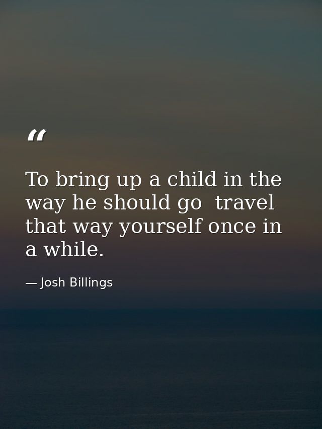 To bring up a child in the way he should go  travel that way yourself once in a while. — Josh Billings
