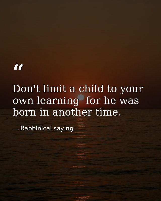 Don't limit a child to your own learning  for he was born in another time. — Rabbinical saying