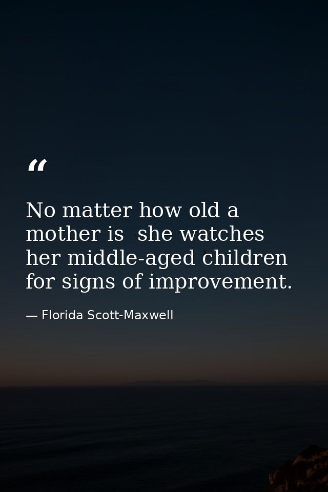 No matter how old a mother is  she watches her middle-aged children for signs of improvement. — Florida Scott-Maxwell