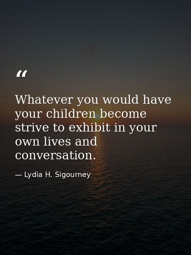 Whatever you would have your children become  strive to exhibit in your own lives and conversation. — Lydia H. Sigourney