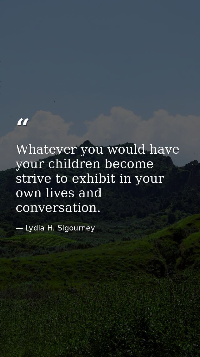 Whatever you would have your children become  strive to exhibit in your own lives and conversation. — Lydia H. Sigourney