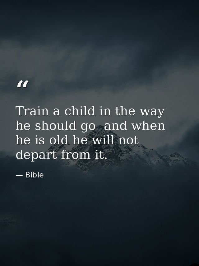 Train a child in the way he should go  and when he is old he will not depart from it. — Bible