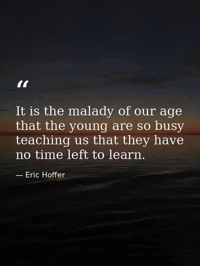 It is the malady of our age that the young are so busy teaching us that they have no time left to learn. — Eric Hoffer