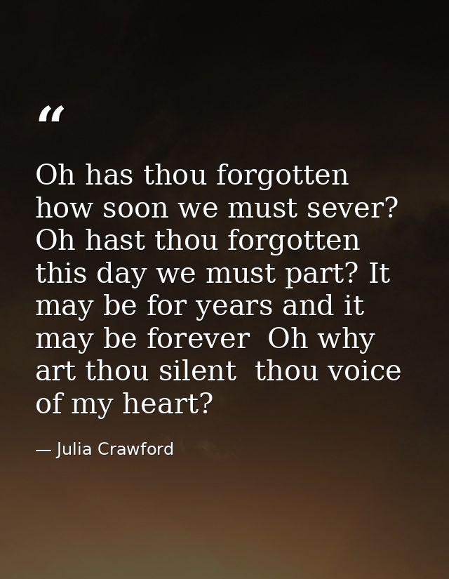 Oh has thou forgotten how soon we must sever? Oh hast thou forgotten this day we must part? It may be for years and it m — Julia Crawford