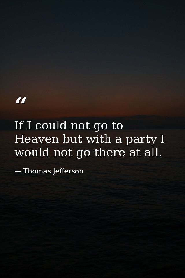 If I could not go to Heaven but with a party I would not go there at all. — Thomas Jefferson
