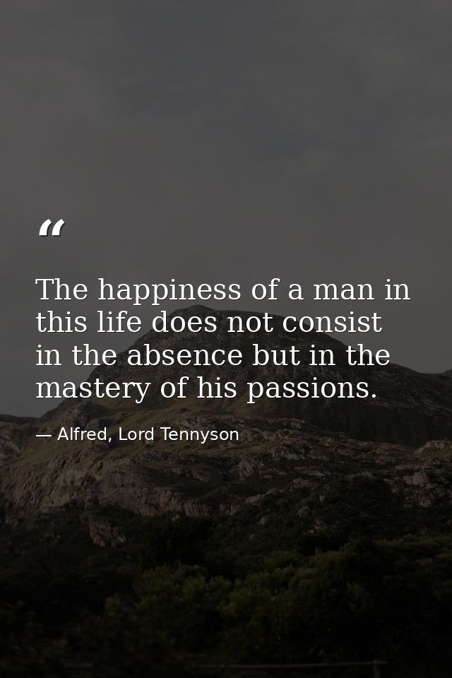 The happiness of a man in this life does not consist in the absence but in the mastery of his passions. — Alfred, Lord Tennyson