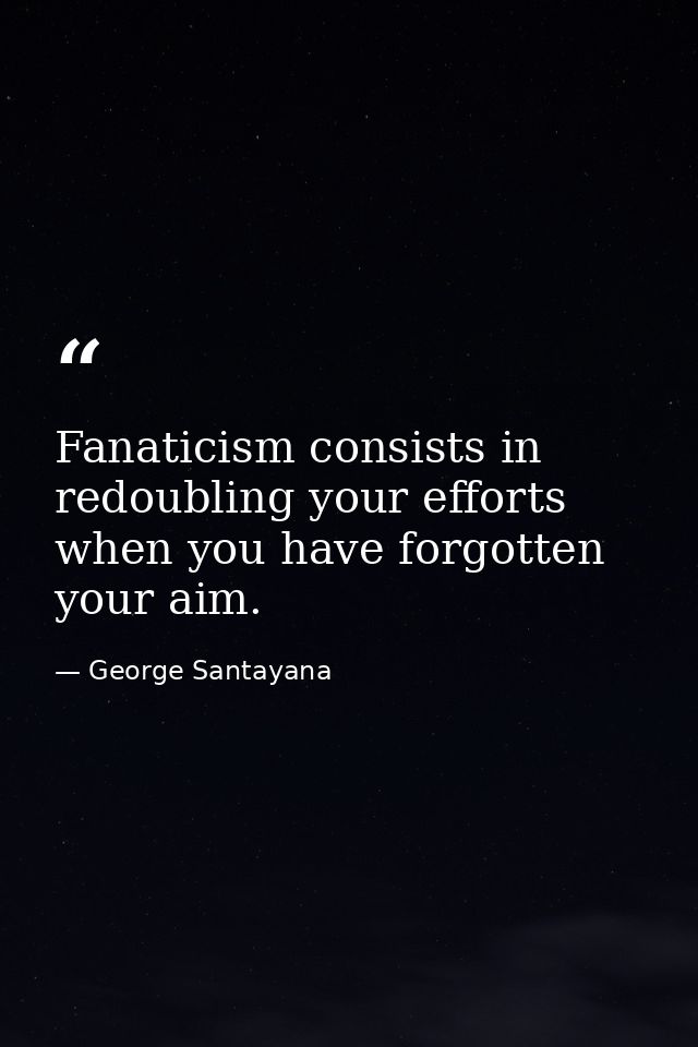 Fanaticism consists in redoubling your efforts when you have forgotten your aim. — George Santayana
