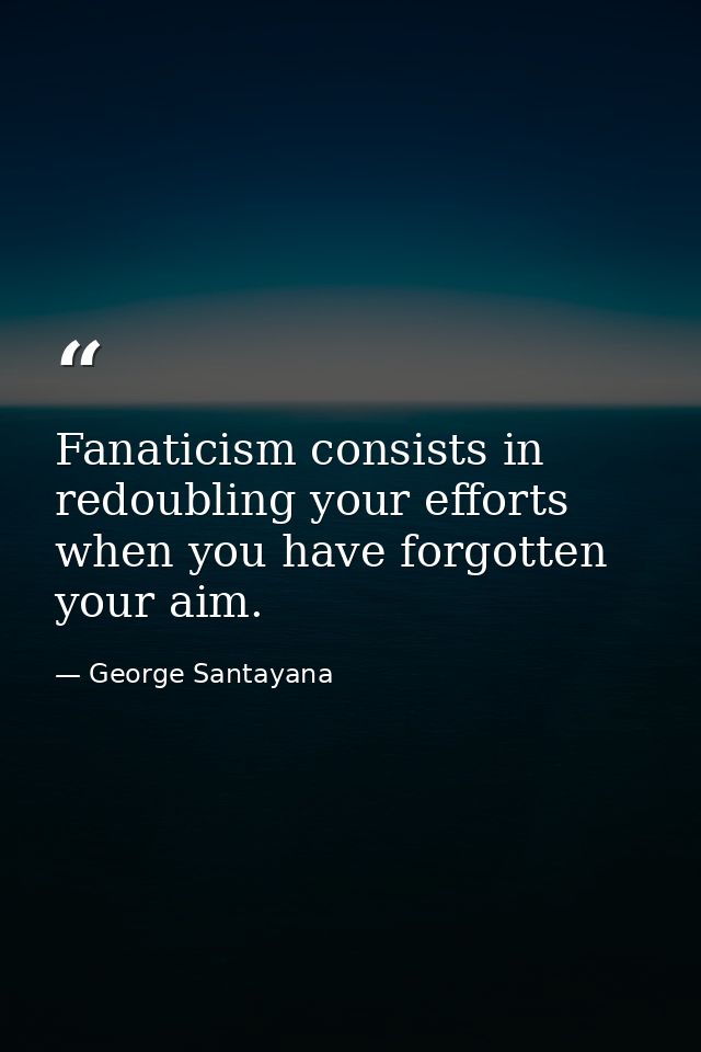 Fanaticism consists in redoubling your efforts when you have forgotten your aim. — George Santayana