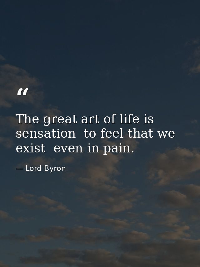 The great art of life is sensation  to feel that we exist  even in pain. — Lord Byron