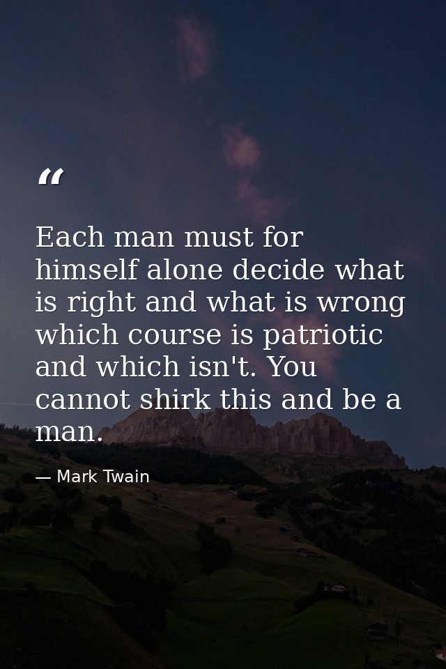 Each man must for himself alone decide what is right and what is wrong  which course is patriotic and which isn't. You c — Mark Twain