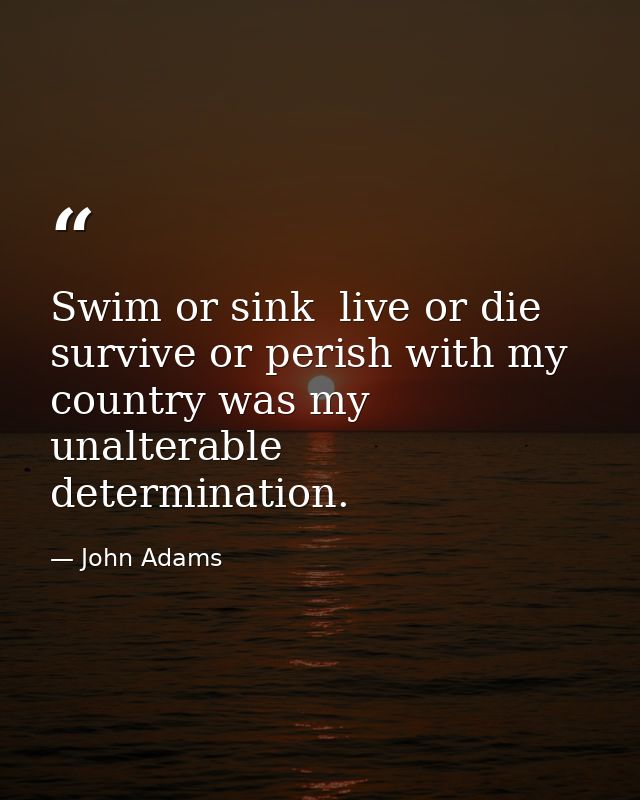 Swim or sink  live or die  survive or perish with my country was my unalterable determination. — John Adams
