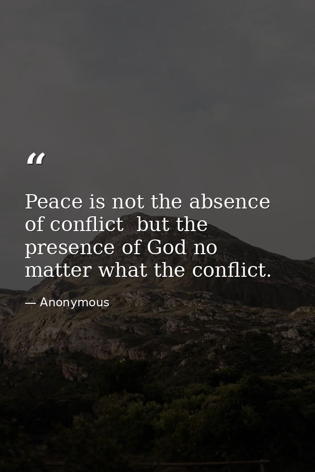 Peace is not the absence of conflict  but the presence of God no matter what the conflict. — Anonymous