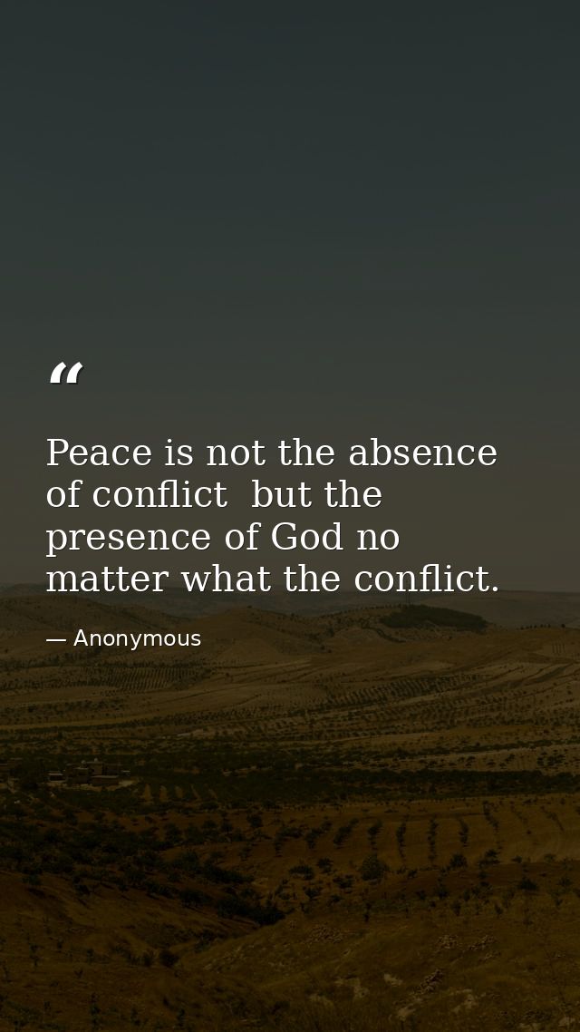 Peace is not the absence of conflict  but the presence of God no matter what the conflict. — Anonymous