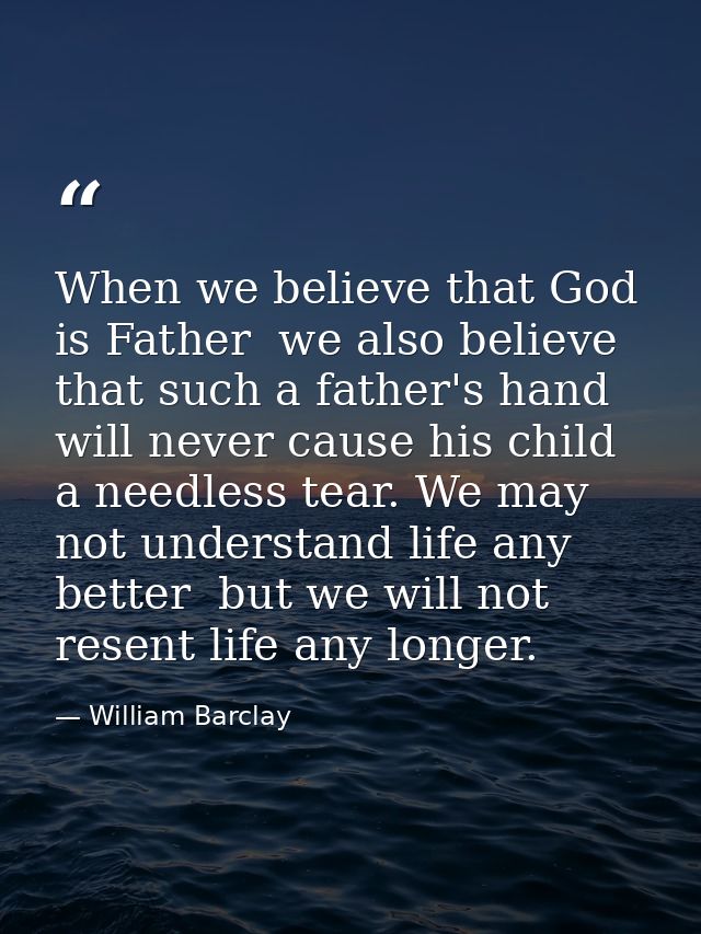 When we believe that God is Father  we also believe that such a father's hand will never cause his child a needless tear — William Barclay