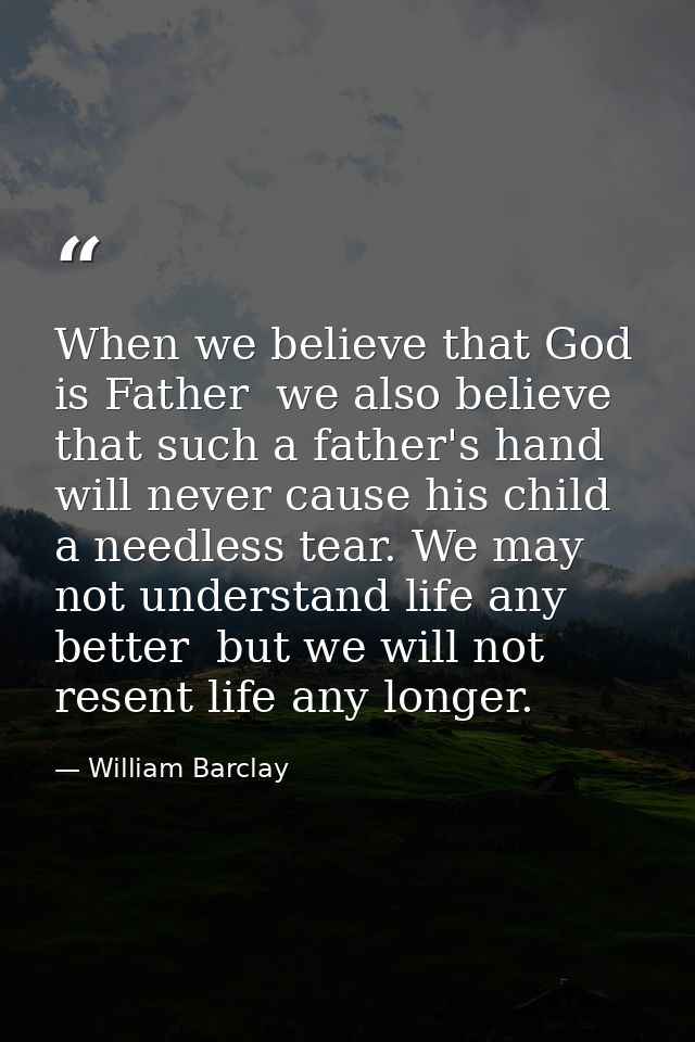 When we believe that God is Father  we also believe that such a father's hand will never cause his child a needless tear — William Barclay