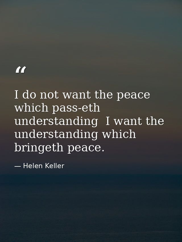 I do not want the peace which pass-eth understanding  I want the understanding which bringeth peace. — Helen Keller