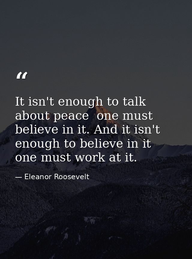 It isn't enough to talk about peace  one must believe in it. And it isn't enough to believe in it  one must work at it. — Eleanor Roosevelt