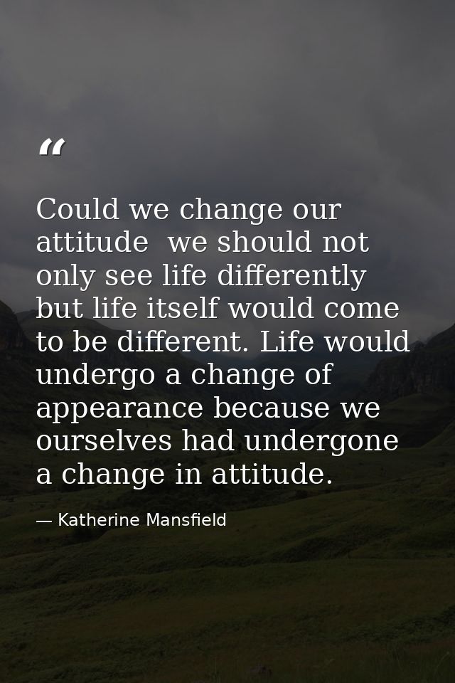 Could we change our attitude  we should not only see life differently  but life itself would come to be different. Life  — Katherine Mansfield