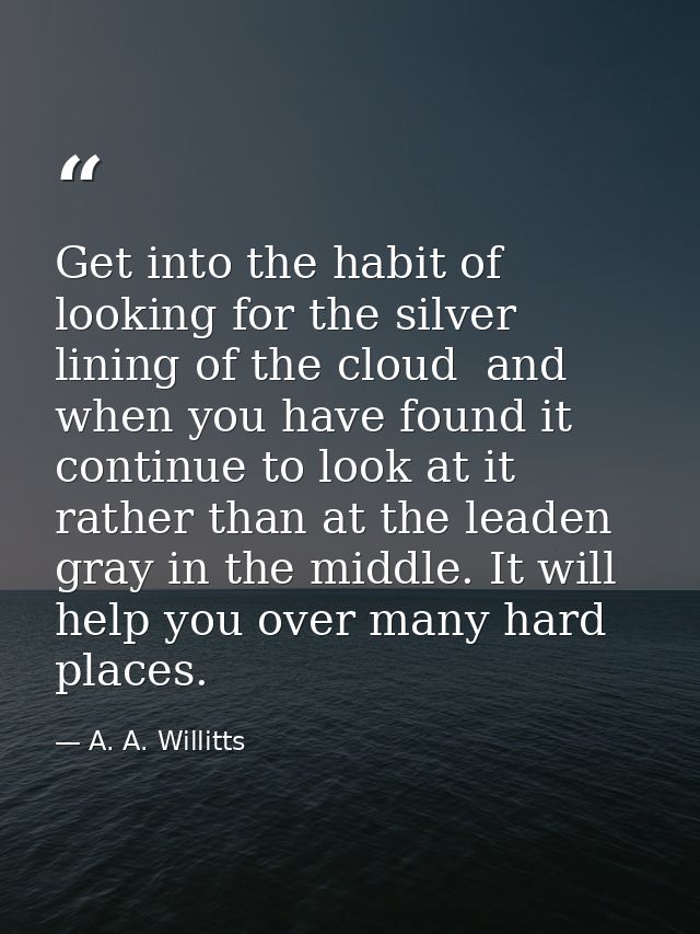 Get into the habit of looking for the silver lining of the cloud  and  when you have found it  continue to look at it  r — A. A. Willitts
