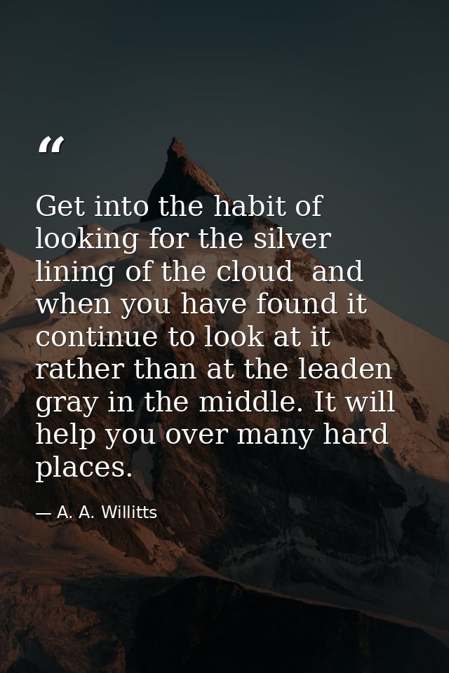 Get into the habit of looking for the silver lining of the cloud  and  when you have found it  continue to look at it  r — A. A. Willitts