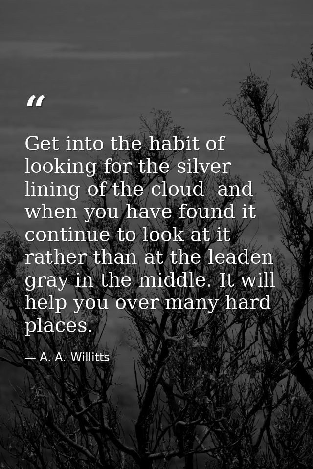 Get into the habit of looking for the silver lining of the cloud  and  when you have found it  continue to look at it  r — A. A. Willitts