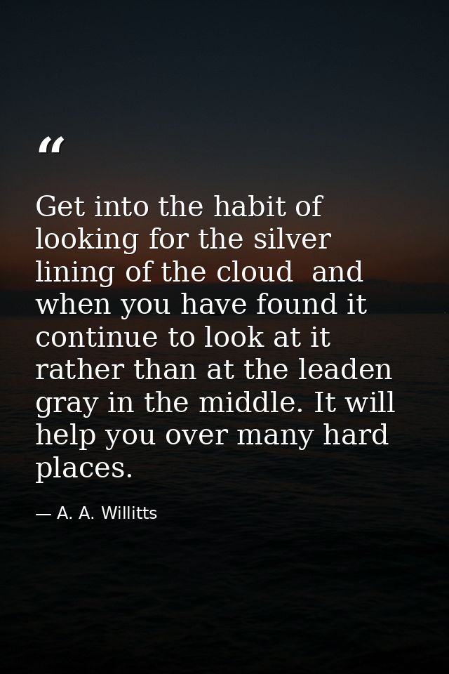 Get into the habit of looking for the silver lining of the cloud  and  when you have found it  continue to look at it  r — A. A. Willitts