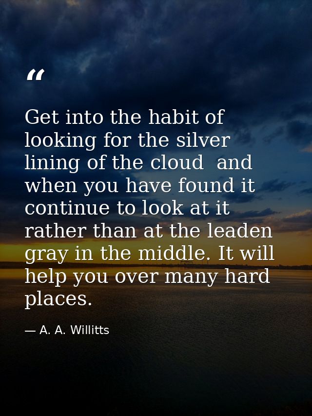 Get into the habit of looking for the silver lining of the cloud  and  when you have found it  continue to look at it  r — A. A. Willitts