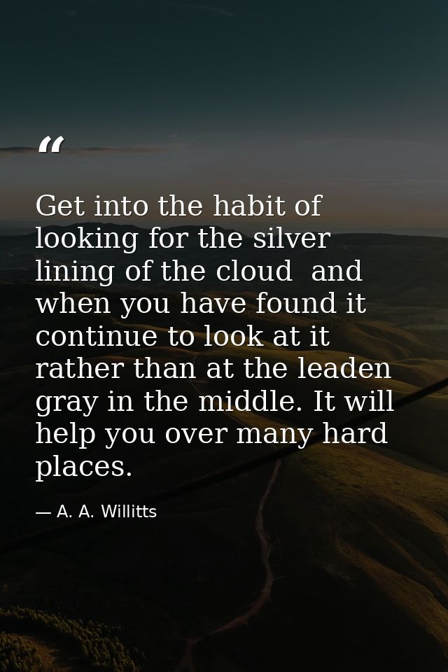 Get into the habit of looking for the silver lining of the cloud  and  when you have found it  continue to look at it  r — A. A. Willitts
