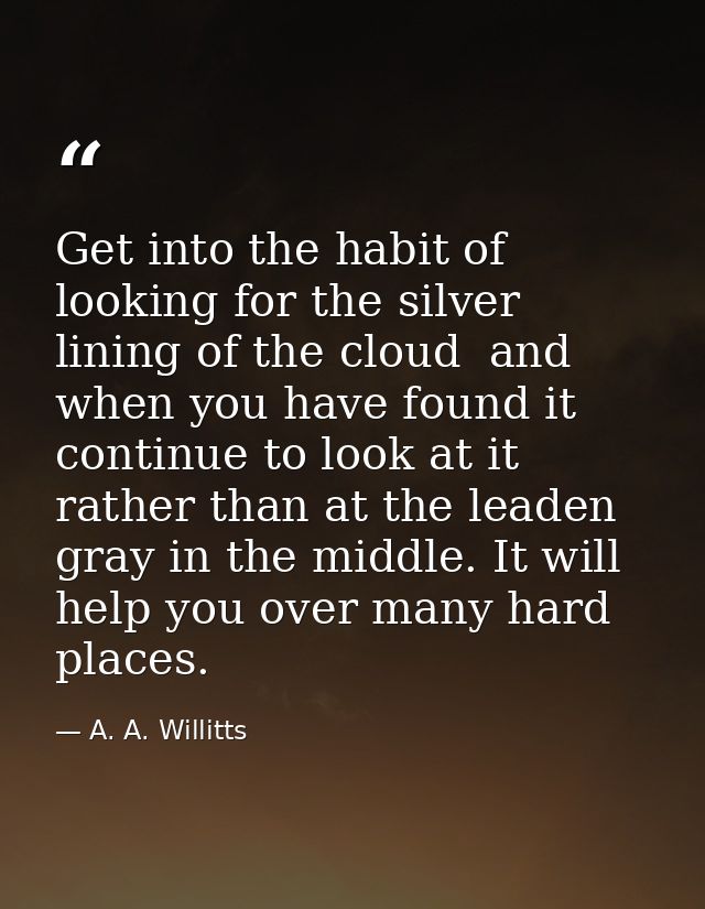 Get into the habit of looking for the silver lining of the cloud  and  when you have found it  continue to look at it  r — A. A. Willitts