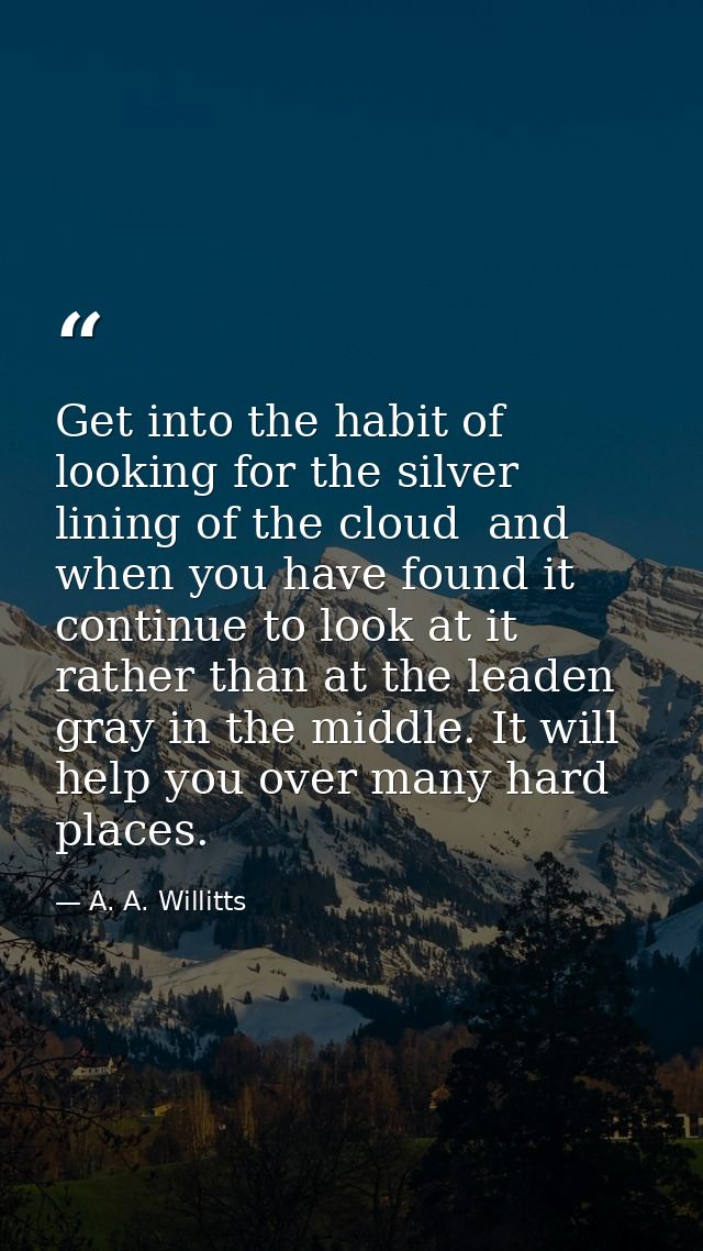 Get into the habit of looking for the silver lining of the cloud  and  when you have found it  continue to look at it  r — A. A. Willitts