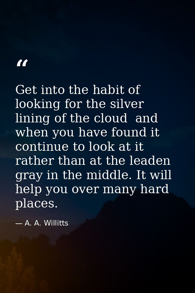 Get into the habit of looking for the silver lining of the cloud  and  when you have found it  continue to look at it  r — A. A. Willitts