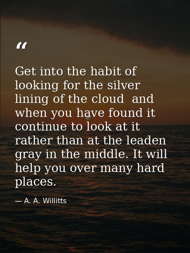 Get into the habit of looking for the silver lining of the cloud  and  when you have found it  continue to look at it  r — A. A. Willitts