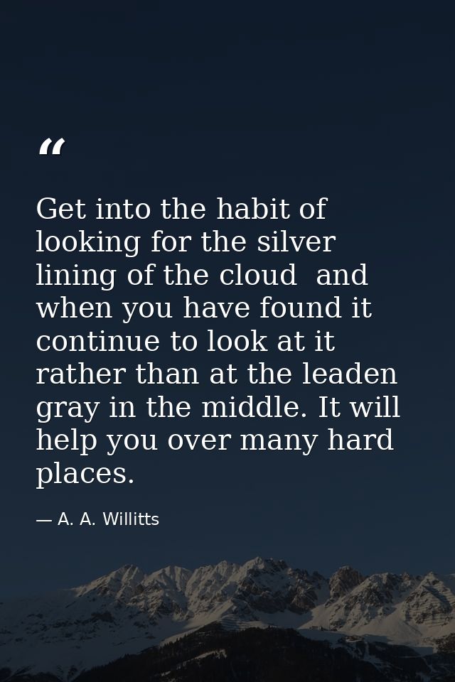 Get into the habit of looking for the silver lining of the cloud  and  when you have found it  continue to look at it  r — A. A. Willitts