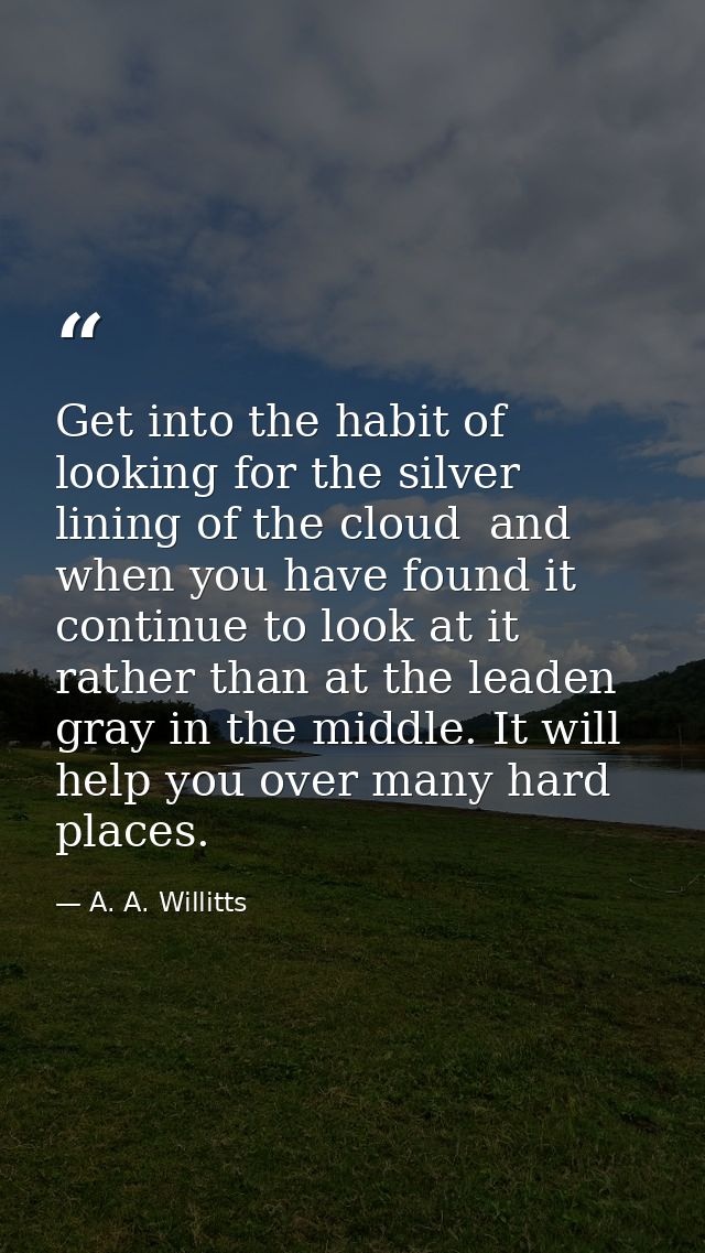 Get into the habit of looking for the silver lining of the cloud  and  when you have found it  continue to look at it  r — A. A. Willitts