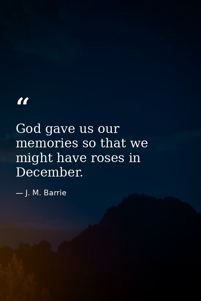 God gave us our memories so that we might have roses in December. — J. M. Barrie