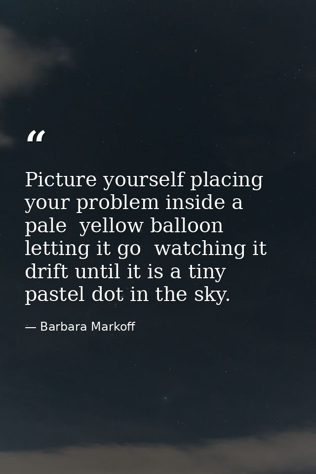 Picture yourself placing your problem inside a pale  yellow balloon  letting it go  watching it drift until it is a tiny — Barbara Markoff