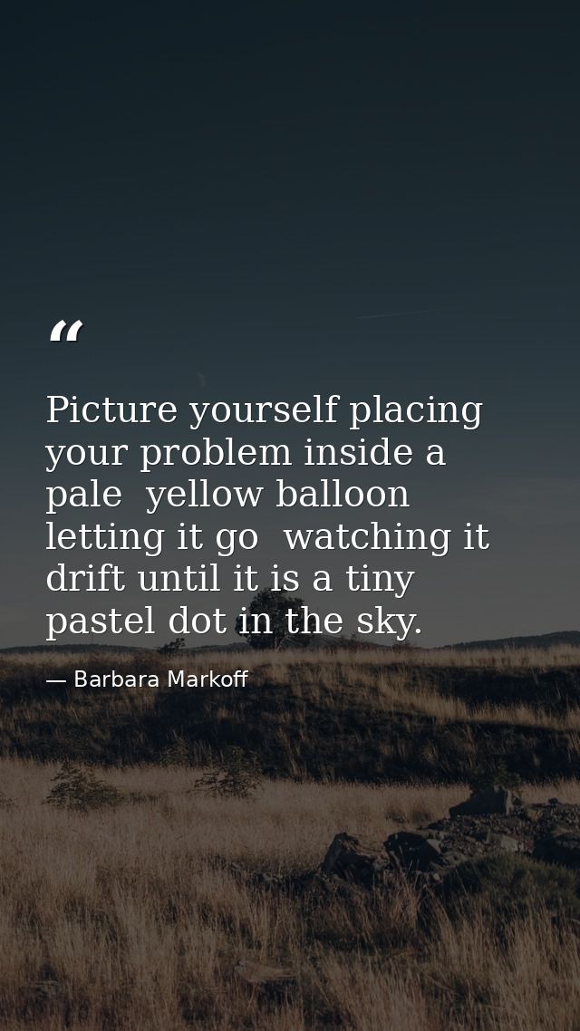 Picture yourself placing your problem inside a pale  yellow balloon  letting it go  watching it drift until it is a tiny — Barbara Markoff