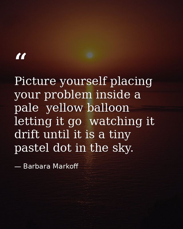 Picture yourself placing your problem inside a pale  yellow balloon  letting it go  watching it drift until it is a tiny — Barbara Markoff
