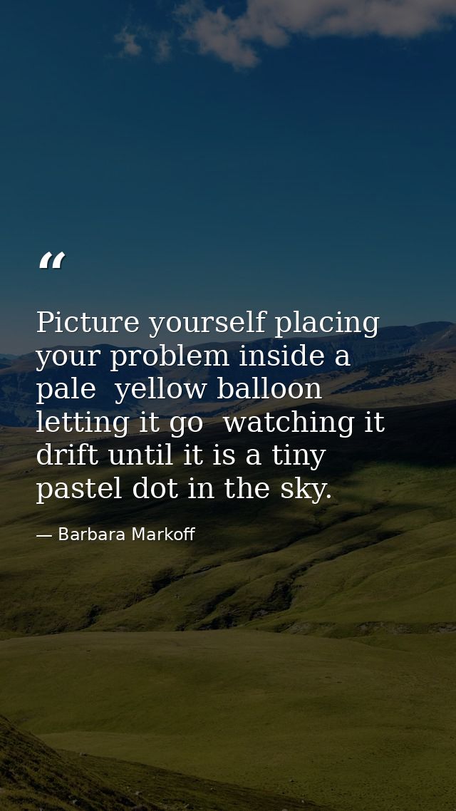 Picture yourself placing your problem inside a pale  yellow balloon  letting it go  watching it drift until it is a tiny — Barbara Markoff