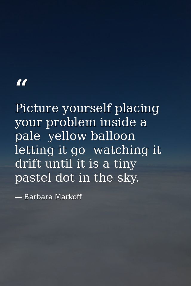 Picture yourself placing your problem inside a pale  yellow balloon  letting it go  watching it drift until it is a tiny — Barbara Markoff
