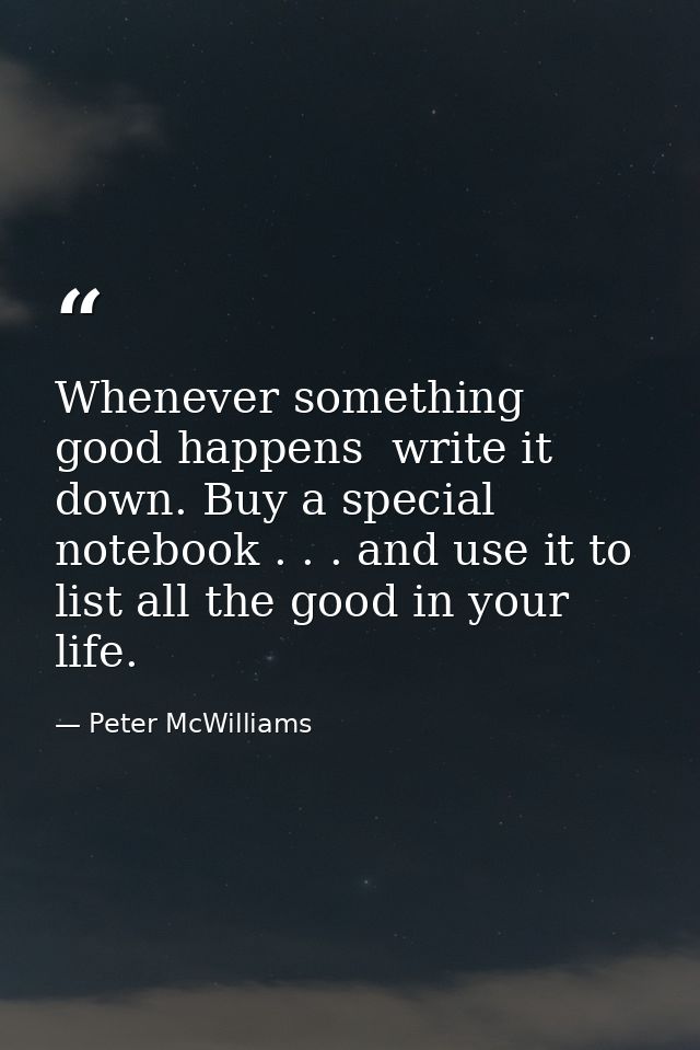 Whenever something good happens  write it down. Buy a special notebook . . . and use it to list all the good in your lif — Peter McWilliams