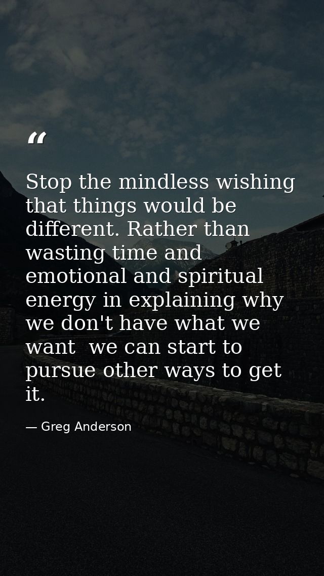 Stop the mindless wishing that things would be different. Rather than wasting time and emotional and spiritual energy in — Greg Anderson