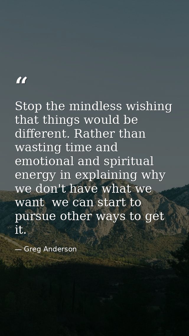 Stop the mindless wishing that things would be different. Rather than wasting time and emotional and spiritual energy in — Greg Anderson