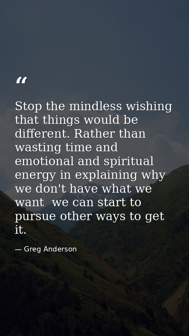 Stop the mindless wishing that things would be different. Rather than wasting time and emotional and spiritual energy in — Greg Anderson