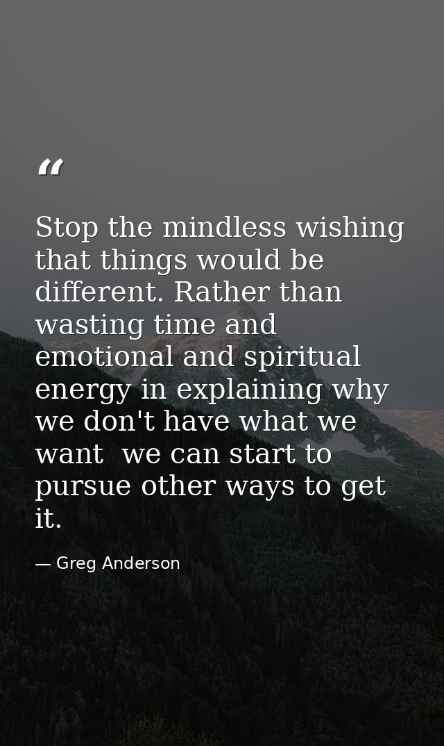 Stop the mindless wishing that things would be different. Rather than wasting time and emotional and spiritual energy in — Greg Anderson
